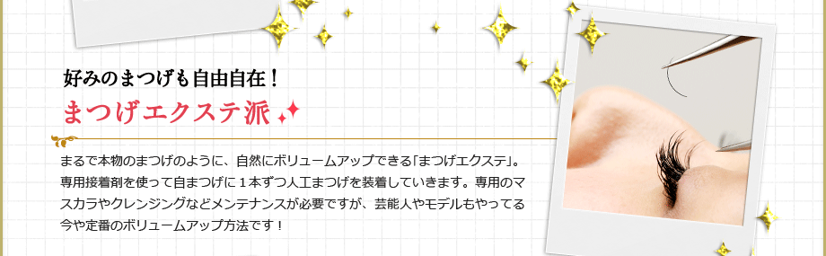 好みのまつげも自由自在！まつげエクステ派
まるで本物のまつげのように、自然にボリュームアップできる｢まつげエクステ｣。専用接着剤を使って自まつげに１本ずつ人工まつげを装着していきます。専用のマスカラやクレンジングなどメンテナンスが必要ですが、芸能人やモデルもやってる今や定番のボリュームアップ方法です！