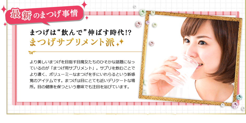 最新のまつげ事情 まつげは"飲んで"伸ばす時代!?まつげサプリメント派
より美しいまつげを目指す目魔女たちのひそかな話題になっているのが「まつげ用サプリメント」。サプリを飲むことでより濃く、ボリューミーなまつげを手にいれらるという新感覚のアイテムです。まつげは目にとても近いデリケートな場所。目の健康を保つという意味でも注目を浴びています。