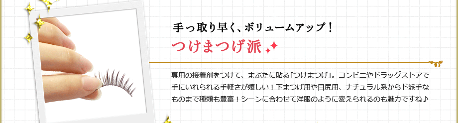 手っ取り早く、ボリュームアップ！つけまつげ派
専用の接着剤をつけて、まぶたに張る｢つけまつげ｣。コンビニやドラッグストアで手にいれられる手軽さが嬉しい！下まつげ用や目尻用、ナチュラル系からド派手なものまで種類も豊富！シーンに合わせて洋服のように変えられるのも魅力ですね♪