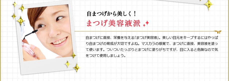 自まつげから美しく！まつげ美容液派
自まつげに直接、栄養を与える｢まつげ美容液｣。美しい目元をキープするにはやっぱり自まつげの育成が大切ですよね。マスカラの感覚で、まつげに直接、美容液を塗って使います。ついついたっぷりとまつげに塗りがちですが、目に入ると危険なので気をつけて使用しましょう。