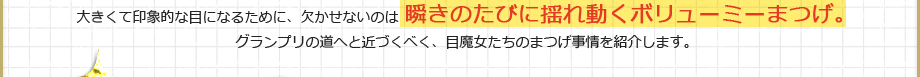 大きくて印象的な目になるために、欠かせないのは瞬きのたびに揺れ動くボリューミーまつげ。グランプリの道へと近づくべく、目魔女たちのまつげ事情を紹介します。